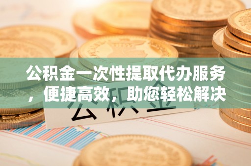 古田公积金一次性提取代办服务，便捷高效，助您轻松解决资金难题