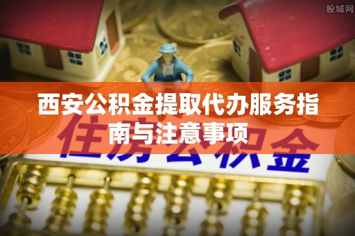 古田西安公积金提取代办服务指南与注意事项