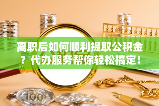 古田离职后如何顺利提取公积金？代办服务帮你轻松搞定！