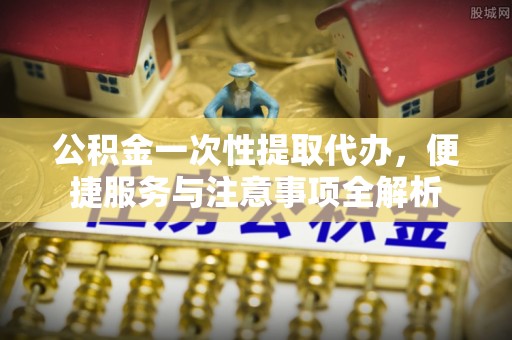 古田公积金一次性提取代办，便捷服务与注意事项全解析