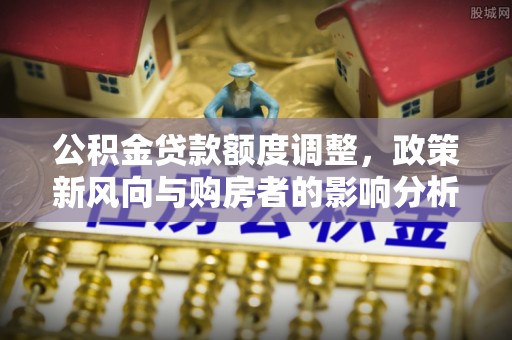 古田公积金贷款额度调整，政策新风向与购房者的影响分析