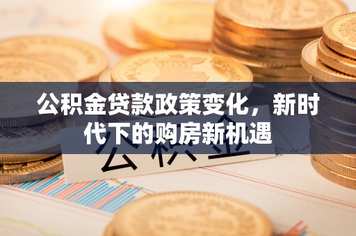 古田公积金贷款政策变化，新时代下的购房新机遇
