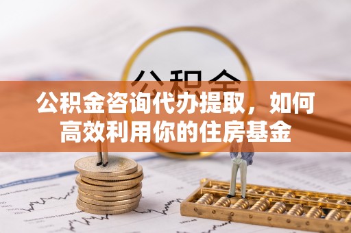 古田公积金咨询代办提取，如何高效利用你的住房基金
