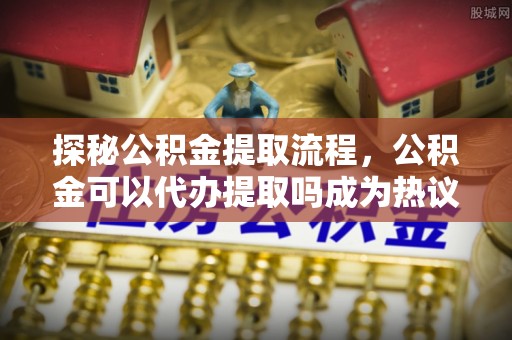 古田探秘公积金提取流程，公积金可以代办提取吗成为热议焦点