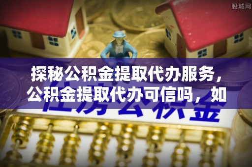古田探秘公积金提取代办服务，公积金提取代办可信吗，如何选择可靠平台？