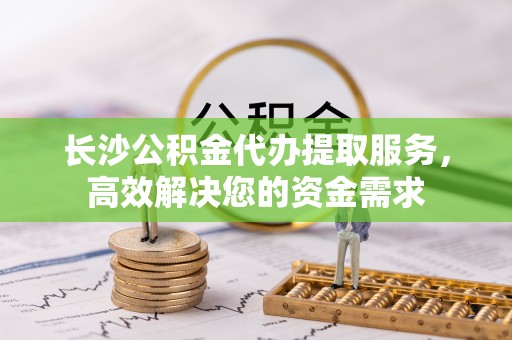 古田长沙公积金代办提取服务，高效解决您的资金需求