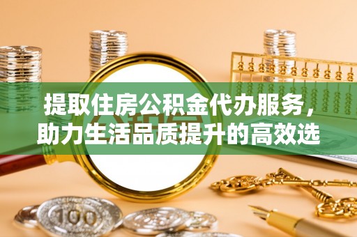 古田提取住房公积金代办服务，助力生活品质提升的高效选择