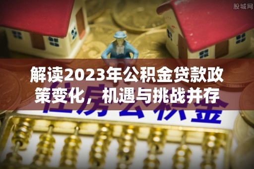 古田解读2023年公积金贷款政策变化，机遇与挑战并存