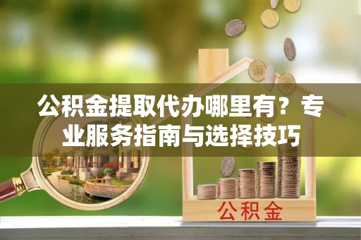 古田公积金提取代办哪里有？专业服务指南与选择技巧