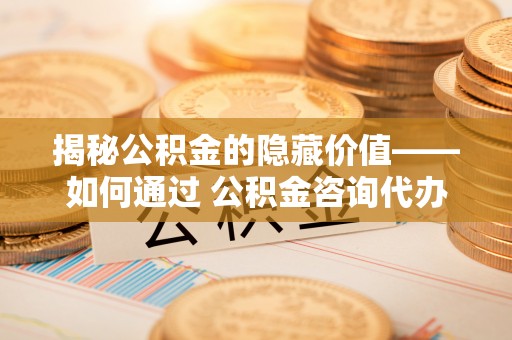 古田揭秘公积金的隐藏价值——如何通过 公积金咨询代办提取 优化财富管理