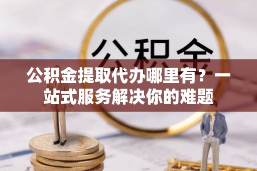 古田公积金提取代办哪里有？一站式服务解决你的难题