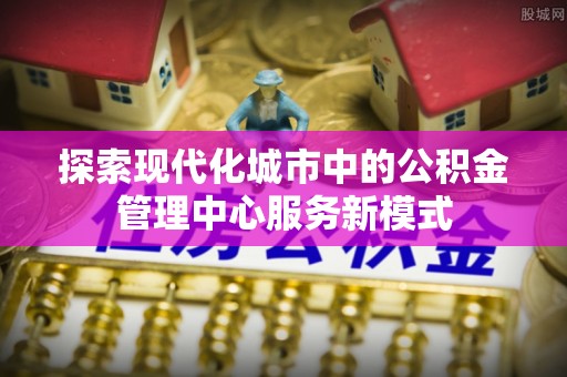 古田探索现代化城市中的公积金管理中心服务新模式