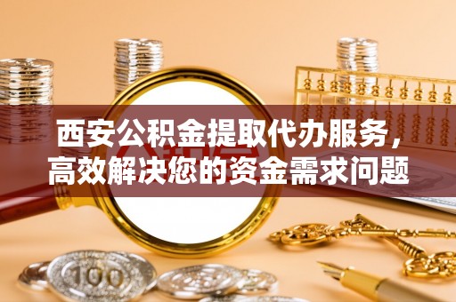 古田西安公积金提取代办服务，高效解决您的资金需求问题