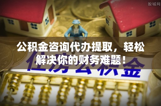 古田公积金咨询代办提取，轻松解决你的财务难题！