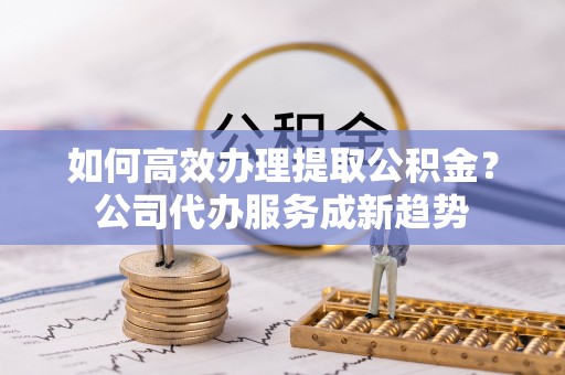 古田如何高效办理提取公积金？公司代办服务成新趋势