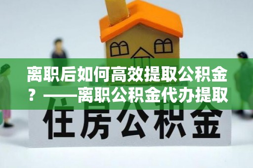 古田离职后如何高效提取公积金？——离职公积金代办提取全流程解析