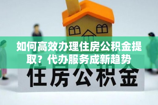 古田如何高效办理住房公积金提取？代办服务成新趋势