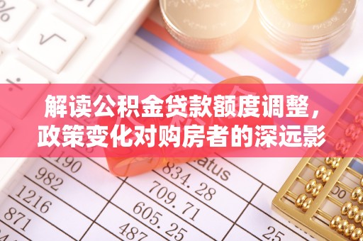 古田解读公积金贷款额度调整，政策变化对购房者的深远影响