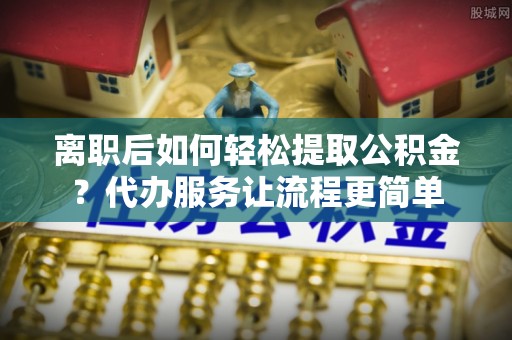 古田离职后如何轻松提取公积金？代办服务让流程更简单