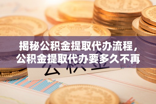 古田揭秘公积金提取代办流程，公积金提取代办要多久不再迷茫