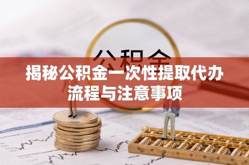 古田揭秘公积金一次性提取代办流程与注意事项