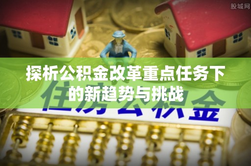 古田探析公积金改革重点任务下的新趋势与挑战