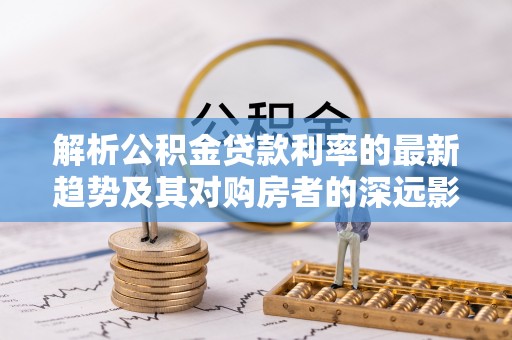 古田解析公积金贷款利率的最新趋势及其对购房者的深远影响