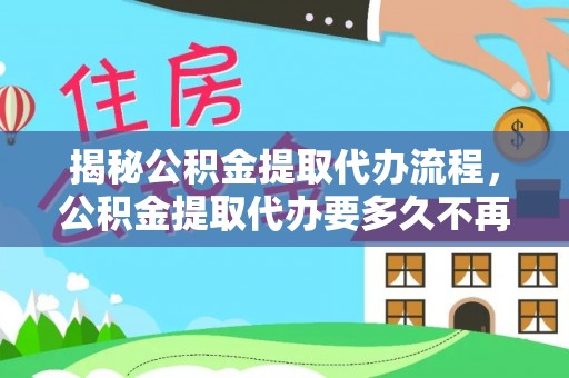 古田揭秘公积金提取代办流程，公积金提取代办要多久不再是谜题