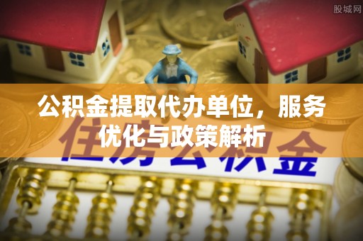 古田公积金提取代办单位，服务优化与政策解析