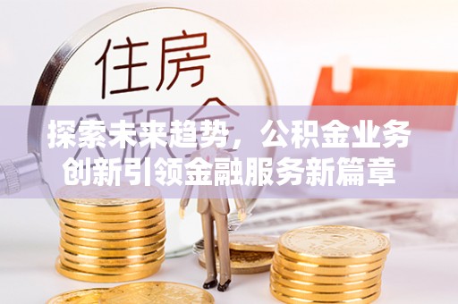 古田探索未来趋势，公积金业务创新引领金融服务新篇章