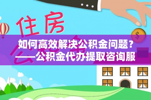 古田如何高效解决公积金问题？——公积金代办提取咨询服务指南