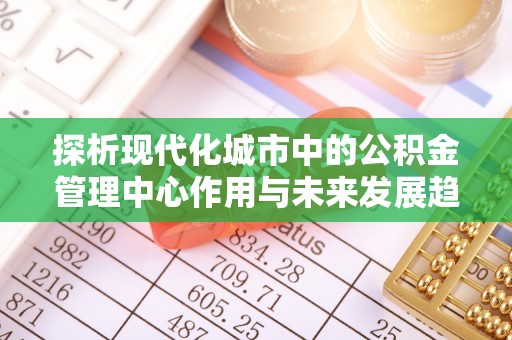 古田探析现代化城市中的公积金管理中心作用与未来发展趋势