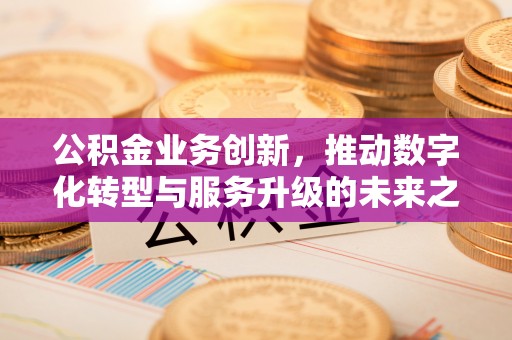 古田公积金业务创新，推动数字化转型与服务升级的未来之路