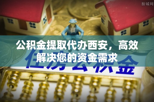 古田公积金提取代办西安，高效解决您的资金需求