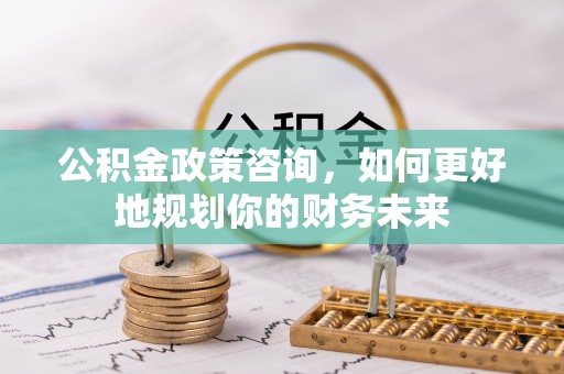 古田公积金政策咨询，如何更好地规划你的财务未来