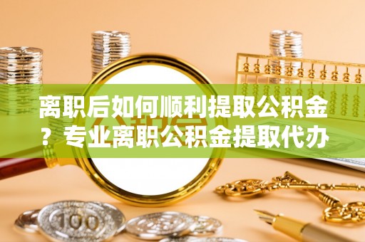 古田离职后如何顺利提取公积金？专业离职公积金提取代办服务指南