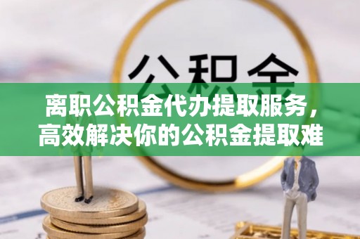 古田离职公积金代办提取服务，高效解决你的公积金提取难题