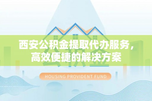 古田西安公积金提取代办服务，高效便捷的解决方案