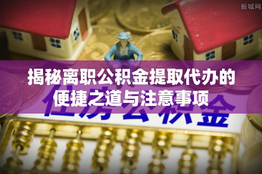 古田揭秘离职公积金提取代办的便捷之道与注意事项