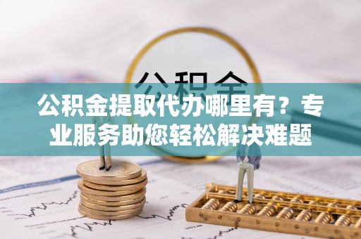 古田公积金提取代办哪里有？专业服务助您轻松解决难题