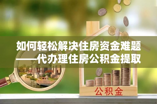 古田如何轻松解决住房资金难题——代办理住房公积金提取服务详解
