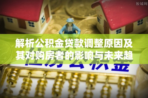 古田解析公积金贷款调整原因及其对购房者的影响与未来趋势