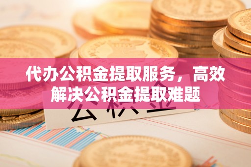 古田代办公积金提取服务，高效解决公积金提取难题