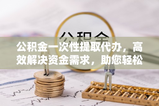 古田公积金一次性提取代办，高效解决资金需求，助您轻松应对生活难题