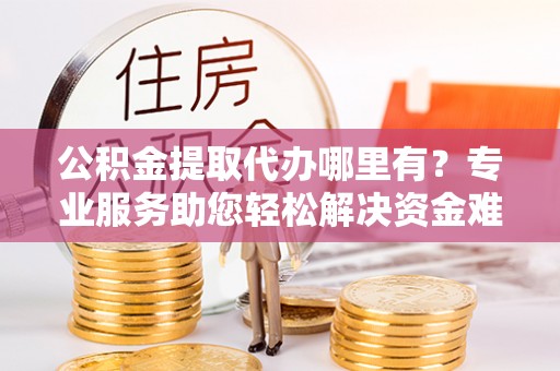 古田公积金提取代办哪里有？专业服务助您轻松解决资金难题
