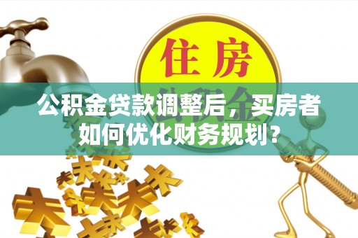 古田公积金贷款调整后，买房者如何优化财务规划？