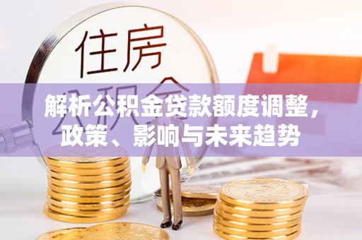 古田解析公积金贷款额度调整，政策、影响与未来趋势