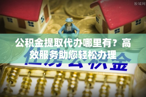 古田公积金提取代办哪里有？高效服务助您轻松办理