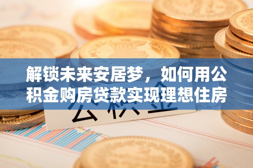 古田解锁未来安居梦，如何用公积金购房贷款实现理想住房计划