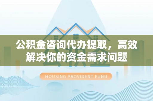 古田公积金咨询代办提取，高效解决你的资金需求问题